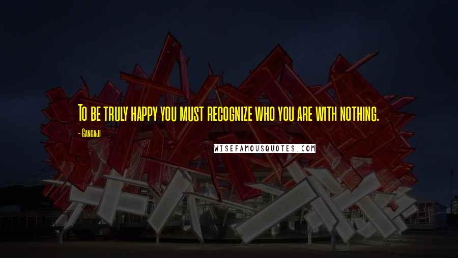 Gangaji Quotes: To be truly happy you must recognize who you are with nothing.