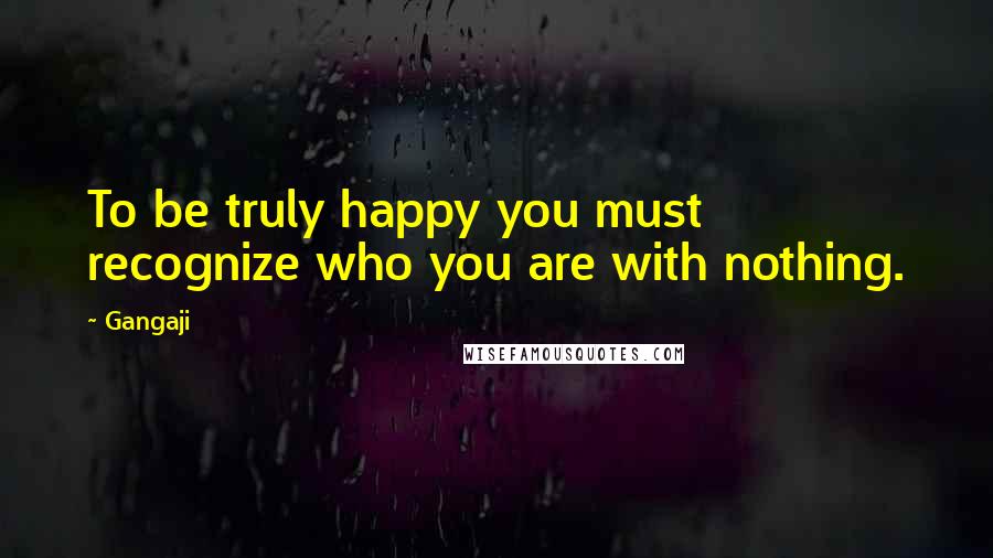 Gangaji Quotes: To be truly happy you must recognize who you are with nothing.