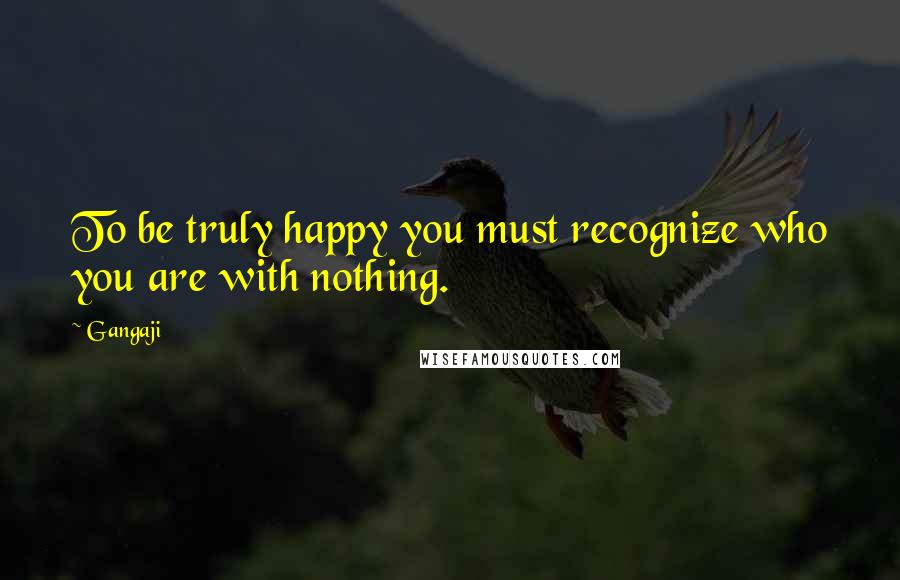 Gangaji Quotes: To be truly happy you must recognize who you are with nothing.