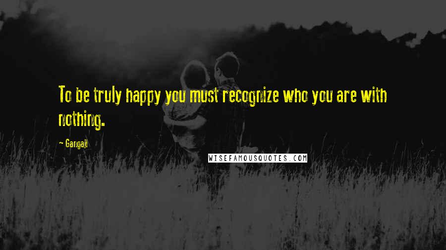 Gangaji Quotes: To be truly happy you must recognize who you are with nothing.