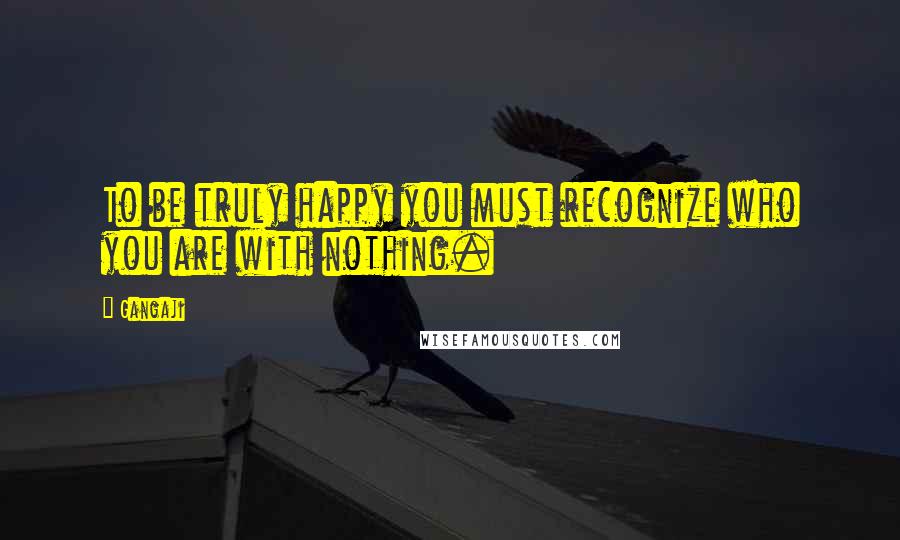 Gangaji Quotes: To be truly happy you must recognize who you are with nothing.