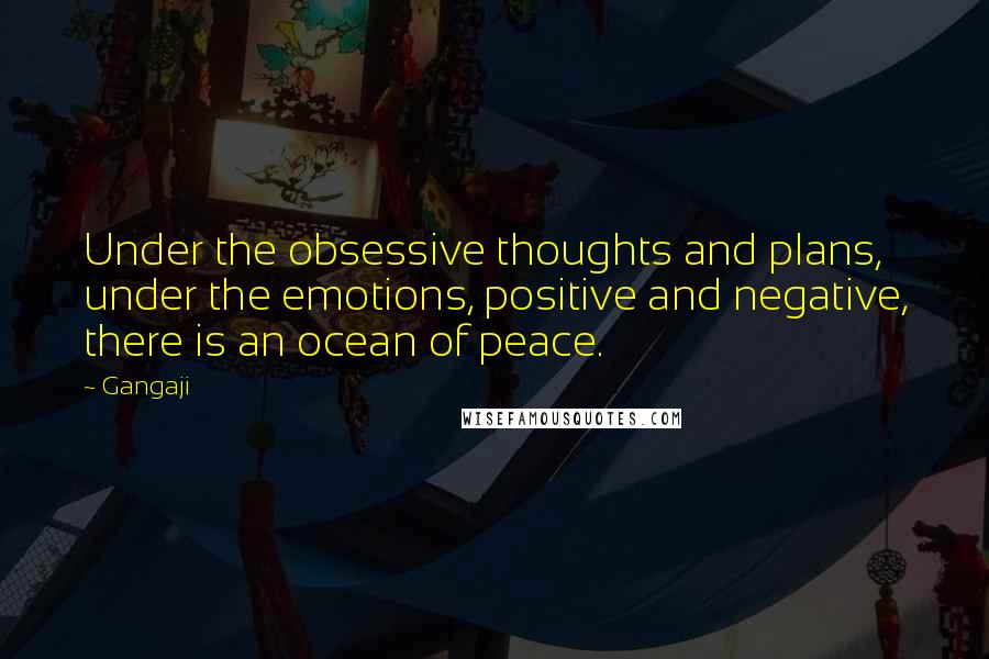 Gangaji Quotes: Under the obsessive thoughts and plans, under the emotions, positive and negative, there is an ocean of peace.