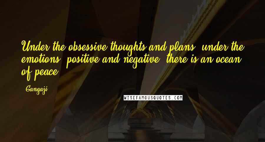 Gangaji Quotes: Under the obsessive thoughts and plans, under the emotions, positive and negative, there is an ocean of peace.
