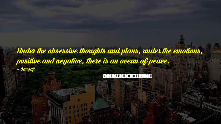 Gangaji Quotes: Under the obsessive thoughts and plans, under the emotions, positive and negative, there is an ocean of peace.