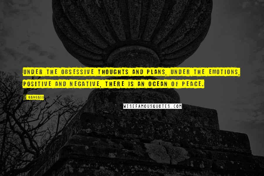 Gangaji Quotes: Under the obsessive thoughts and plans, under the emotions, positive and negative, there is an ocean of peace.