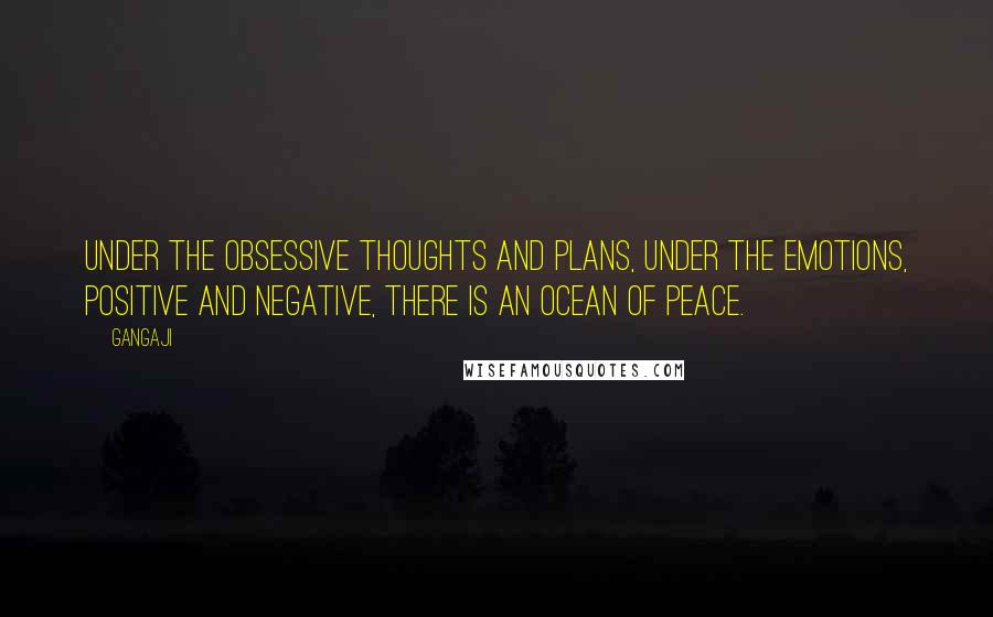 Gangaji Quotes: Under the obsessive thoughts and plans, under the emotions, positive and negative, there is an ocean of peace.