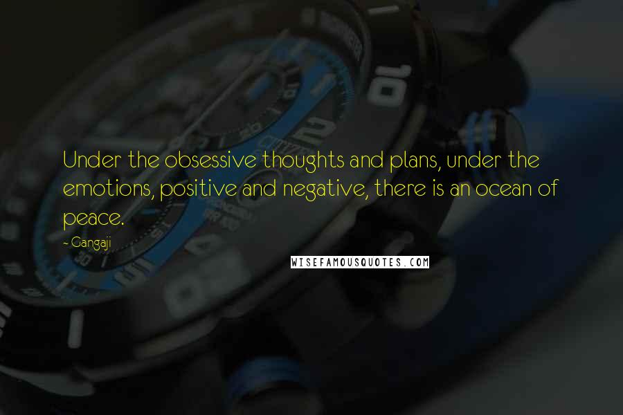 Gangaji Quotes: Under the obsessive thoughts and plans, under the emotions, positive and negative, there is an ocean of peace.