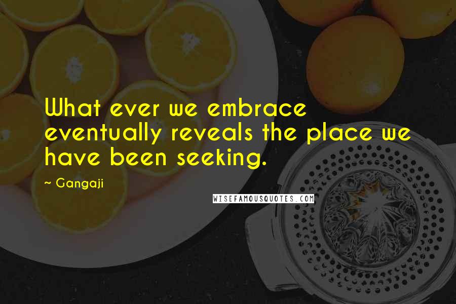 Gangaji Quotes: What ever we embrace eventually reveals the place we have been seeking.