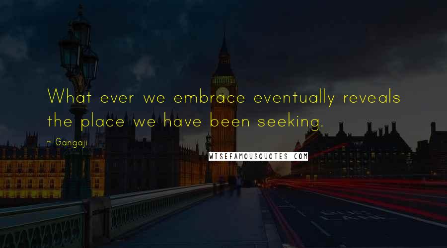 Gangaji Quotes: What ever we embrace eventually reveals the place we have been seeking.
