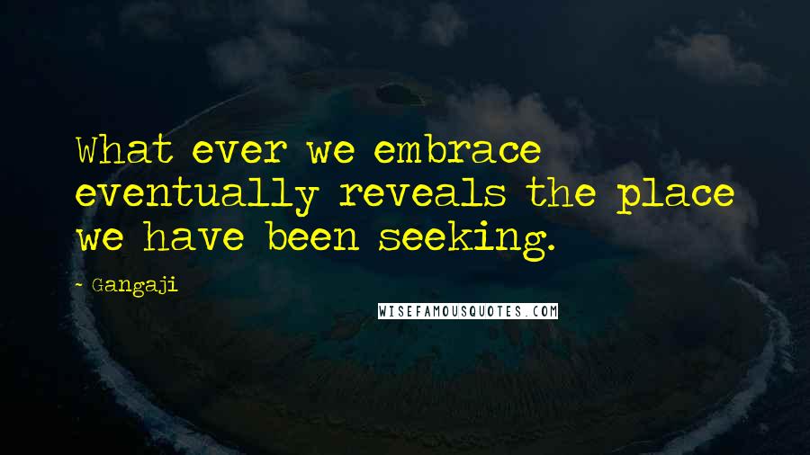 Gangaji Quotes: What ever we embrace eventually reveals the place we have been seeking.