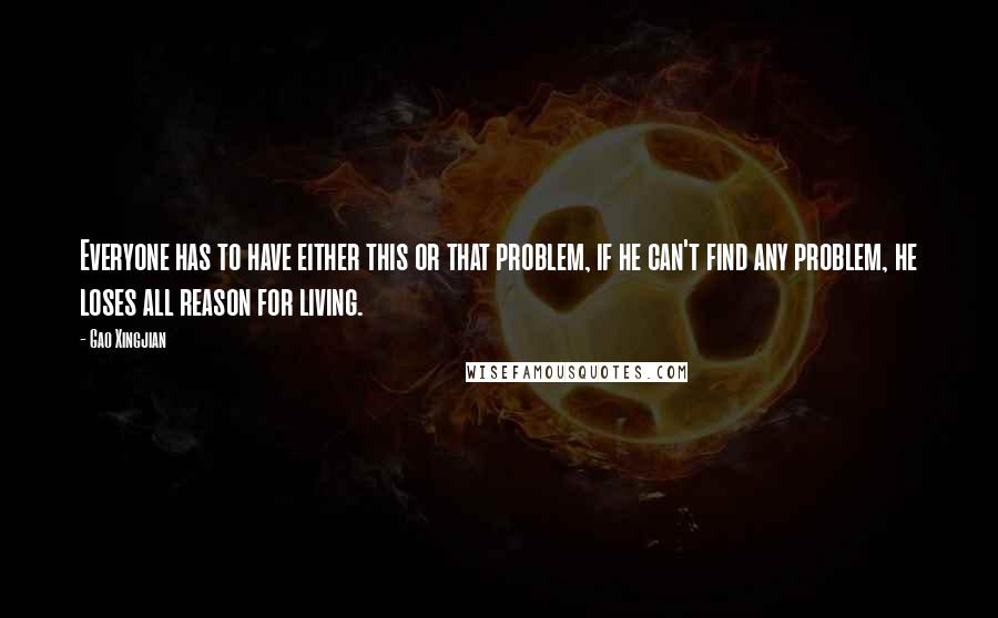 Gao Xingjian Quotes: Everyone has to have either this or that problem, if he can't find any problem, he loses all reason for living.