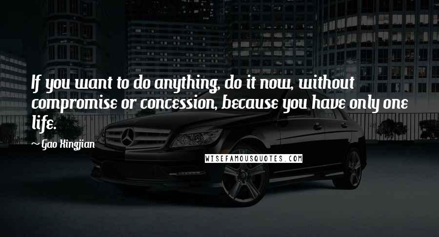 Gao Xingjian Quotes: If you want to do anything, do it now, without compromise or concession, because you have only one life.