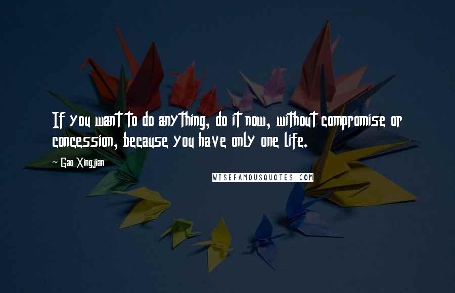 Gao Xingjian Quotes: If you want to do anything, do it now, without compromise or concession, because you have only one life.