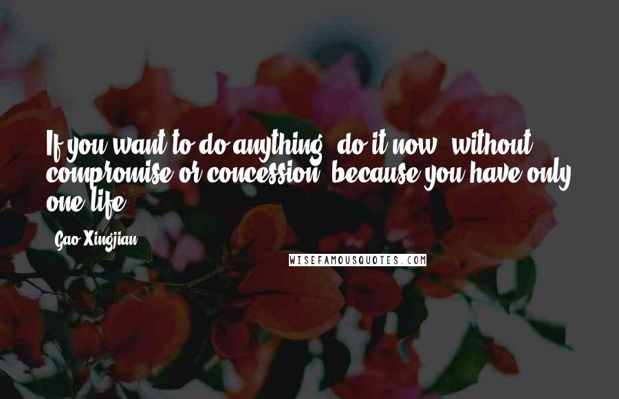 Gao Xingjian Quotes: If you want to do anything, do it now, without compromise or concession, because you have only one life.