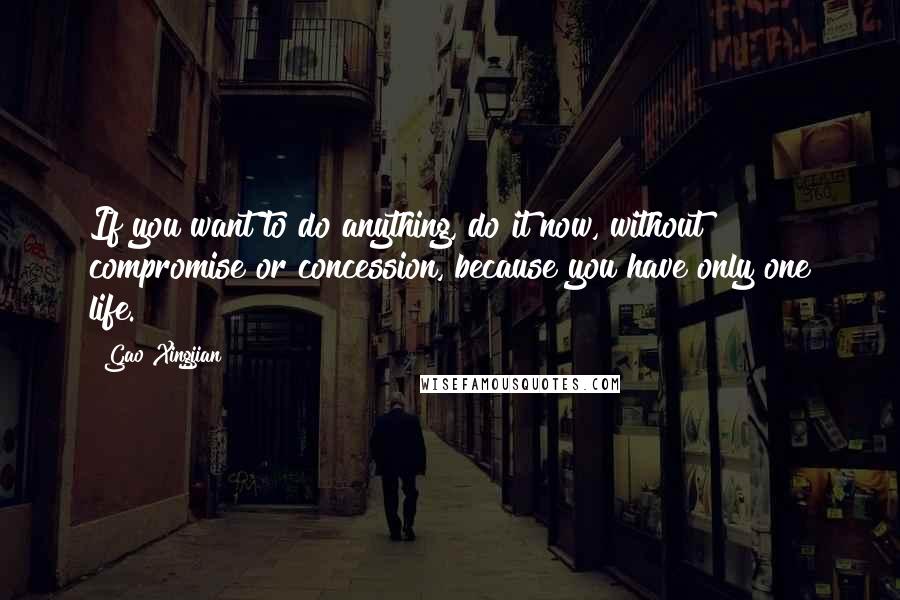 Gao Xingjian Quotes: If you want to do anything, do it now, without compromise or concession, because you have only one life.