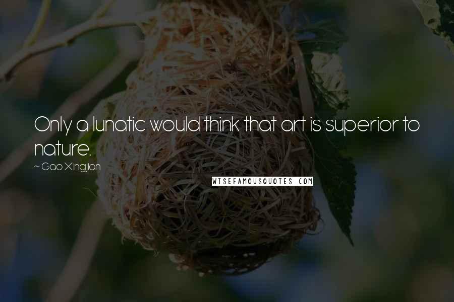 Gao Xingjian Quotes: Only a lunatic would think that art is superior to nature.