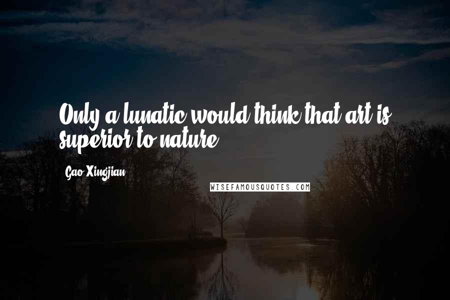 Gao Xingjian Quotes: Only a lunatic would think that art is superior to nature.