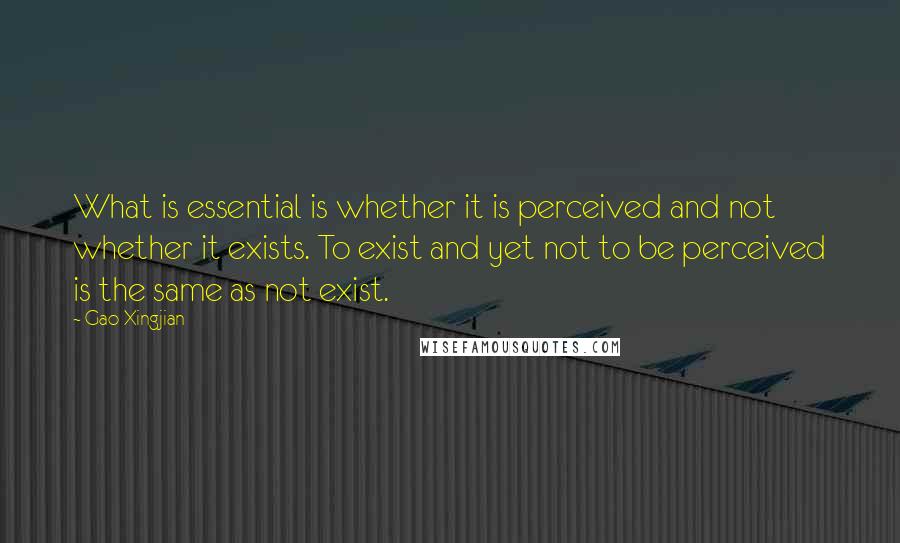 Gao Xingjian Quotes: What is essential is whether it is perceived and not whether it exists. To exist and yet not to be perceived is the same as not exist.
