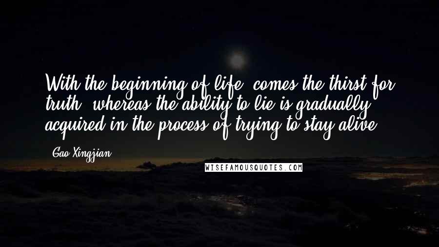 Gao Xingjian Quotes: With the beginning of life, comes the thirst for truth, whereas the ability to lie is gradually acquired in the process of trying to stay alive.