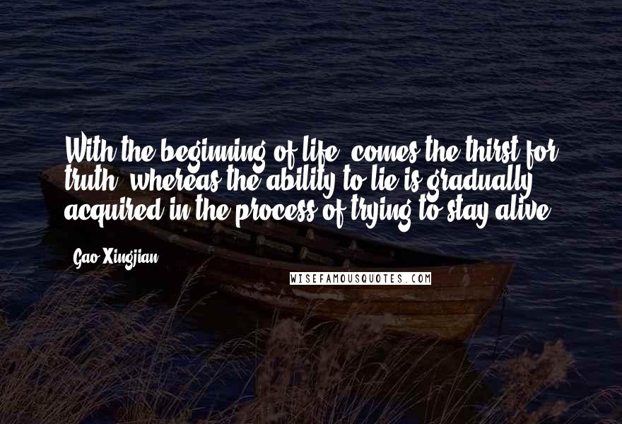 Gao Xingjian Quotes: With the beginning of life, comes the thirst for truth, whereas the ability to lie is gradually acquired in the process of trying to stay alive.