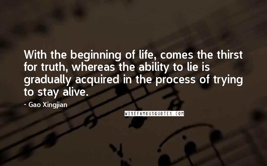 Gao Xingjian Quotes: With the beginning of life, comes the thirst for truth, whereas the ability to lie is gradually acquired in the process of trying to stay alive.