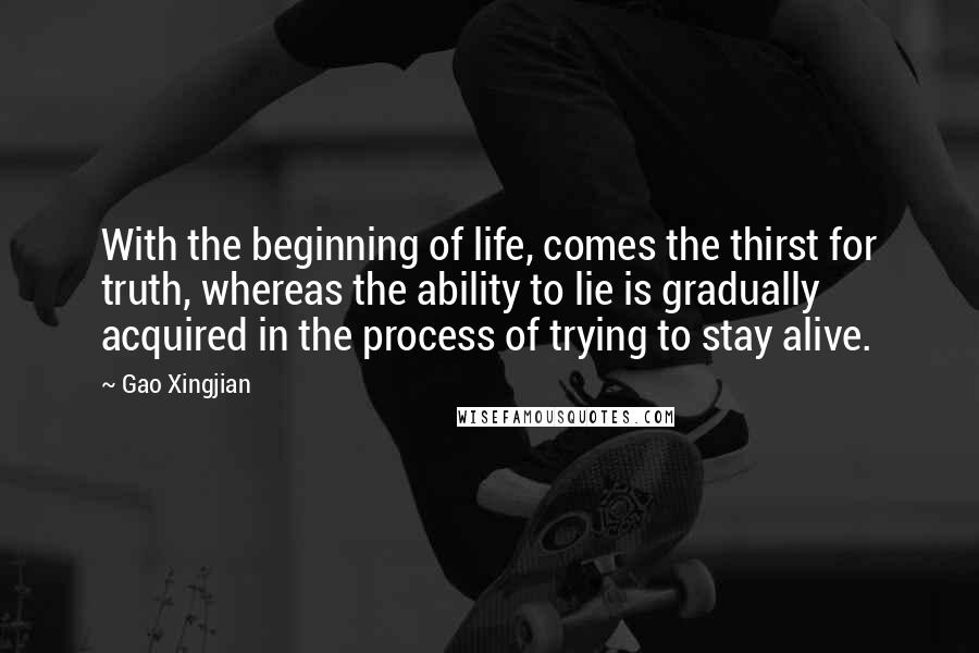 Gao Xingjian Quotes: With the beginning of life, comes the thirst for truth, whereas the ability to lie is gradually acquired in the process of trying to stay alive.