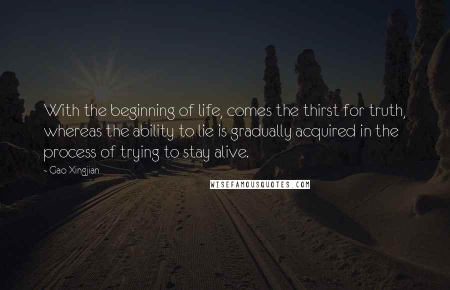 Gao Xingjian Quotes: With the beginning of life, comes the thirst for truth, whereas the ability to lie is gradually acquired in the process of trying to stay alive.