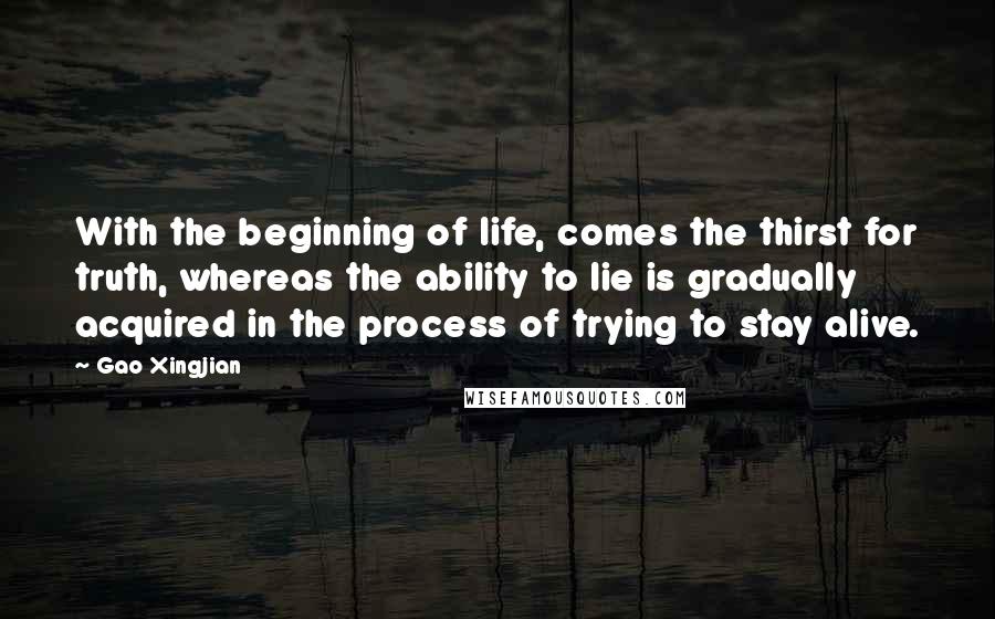 Gao Xingjian Quotes: With the beginning of life, comes the thirst for truth, whereas the ability to lie is gradually acquired in the process of trying to stay alive.