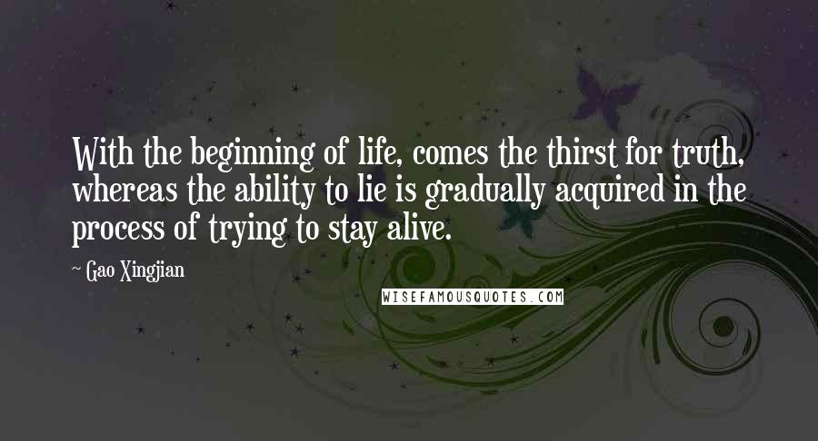 Gao Xingjian Quotes: With the beginning of life, comes the thirst for truth, whereas the ability to lie is gradually acquired in the process of trying to stay alive.