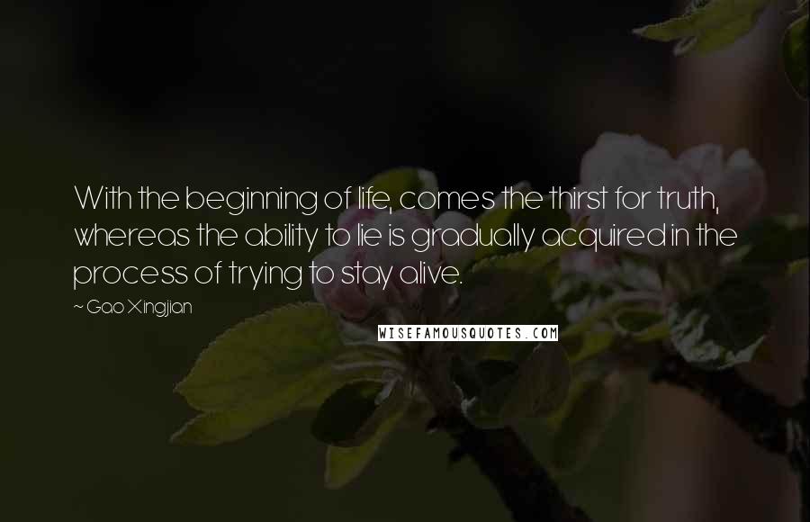 Gao Xingjian Quotes: With the beginning of life, comes the thirst for truth, whereas the ability to lie is gradually acquired in the process of trying to stay alive.