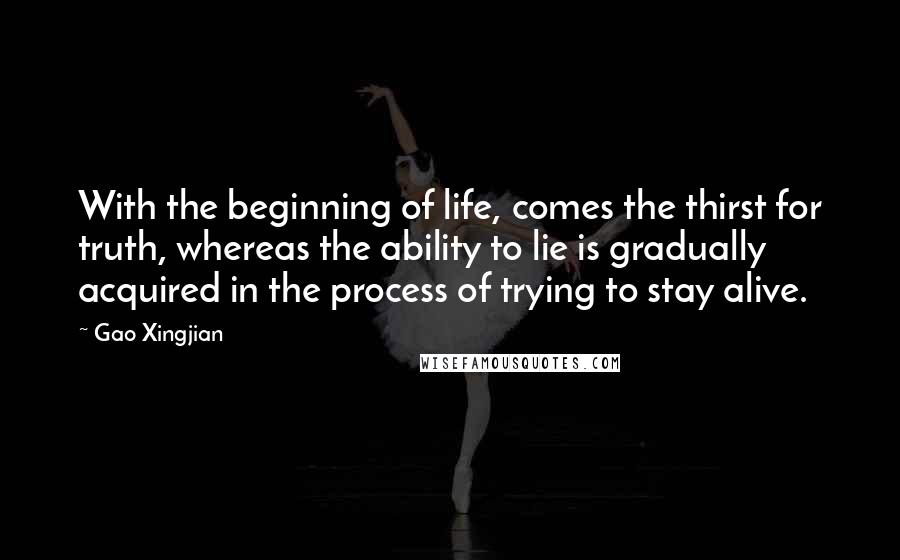 Gao Xingjian Quotes: With the beginning of life, comes the thirst for truth, whereas the ability to lie is gradually acquired in the process of trying to stay alive.