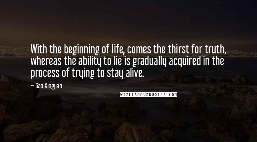 Gao Xingjian Quotes: With the beginning of life, comes the thirst for truth, whereas the ability to lie is gradually acquired in the process of trying to stay alive.