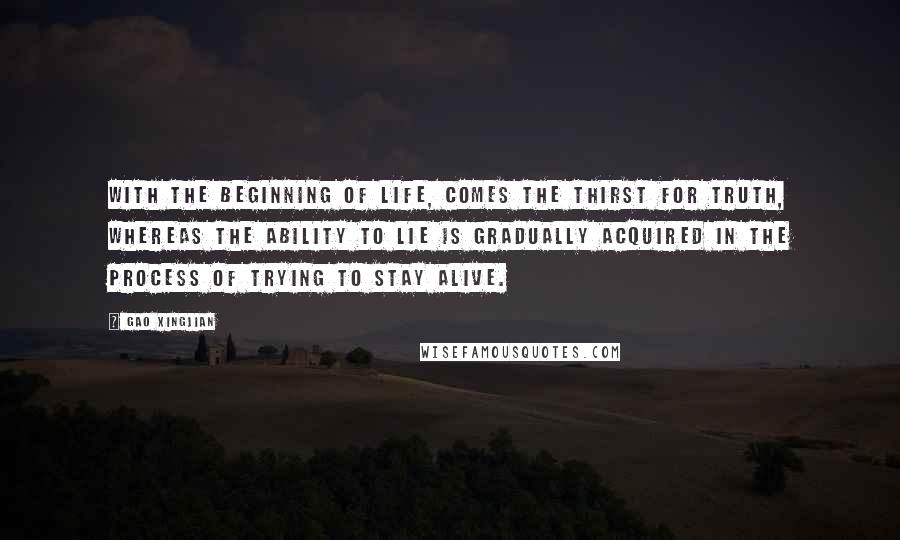 Gao Xingjian Quotes: With the beginning of life, comes the thirst for truth, whereas the ability to lie is gradually acquired in the process of trying to stay alive.