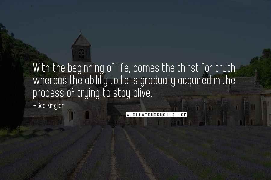 Gao Xingjian Quotes: With the beginning of life, comes the thirst for truth, whereas the ability to lie is gradually acquired in the process of trying to stay alive.