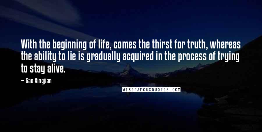 Gao Xingjian Quotes: With the beginning of life, comes the thirst for truth, whereas the ability to lie is gradually acquired in the process of trying to stay alive.