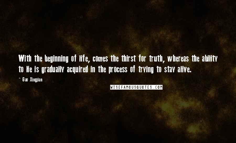 Gao Xingjian Quotes: With the beginning of life, comes the thirst for truth, whereas the ability to lie is gradually acquired in the process of trying to stay alive.