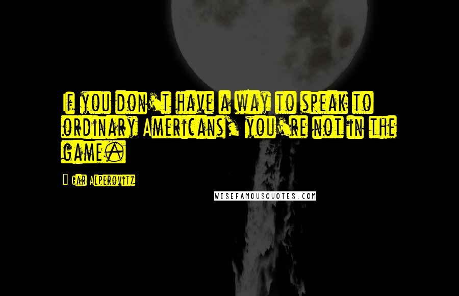 Gar Alperovitz Quotes: If you don't have a way to speak to ordinary Americans, you're not in the game.