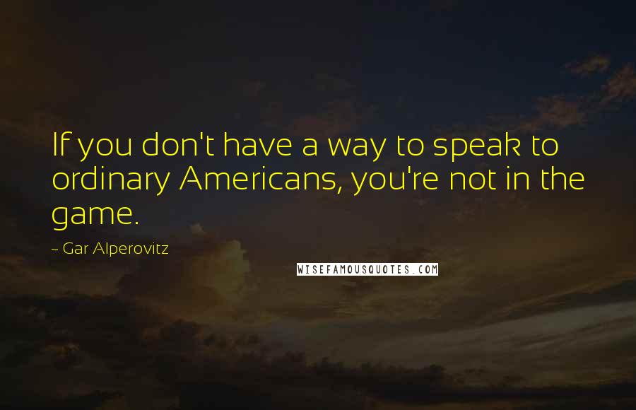 Gar Alperovitz Quotes: If you don't have a way to speak to ordinary Americans, you're not in the game.