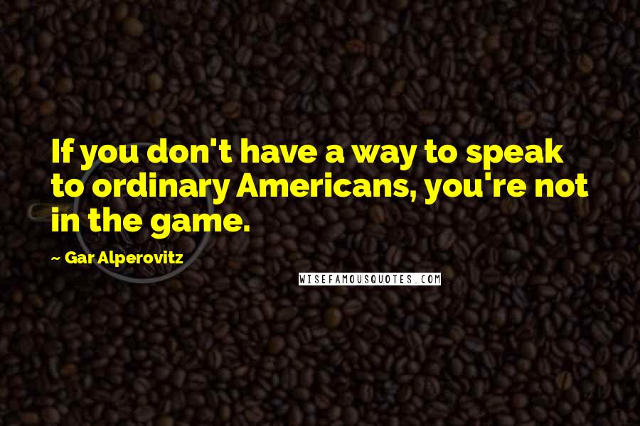 Gar Alperovitz Quotes: If you don't have a way to speak to ordinary Americans, you're not in the game.