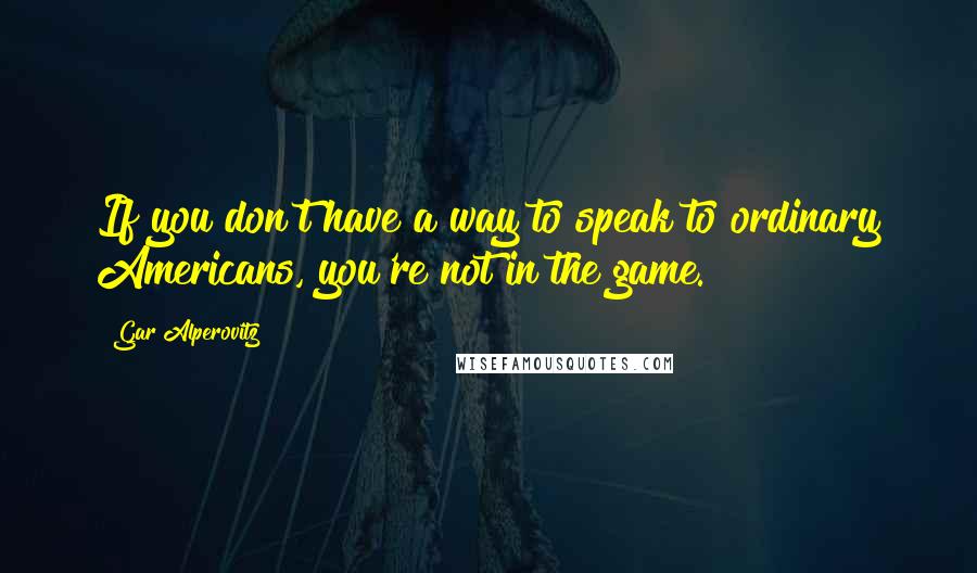 Gar Alperovitz Quotes: If you don't have a way to speak to ordinary Americans, you're not in the game.