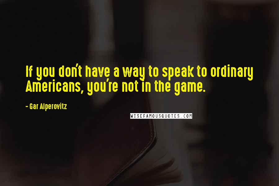 Gar Alperovitz Quotes: If you don't have a way to speak to ordinary Americans, you're not in the game.