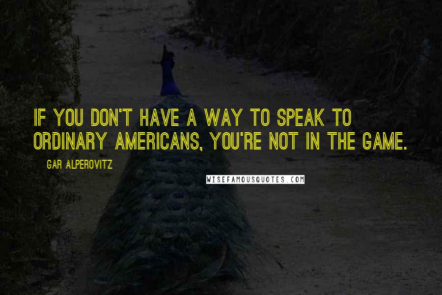 Gar Alperovitz Quotes: If you don't have a way to speak to ordinary Americans, you're not in the game.