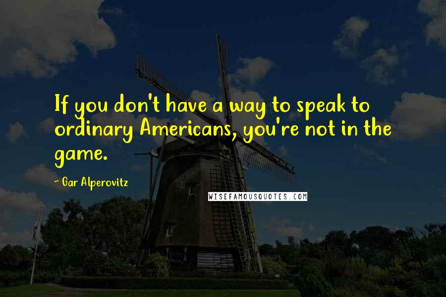 Gar Alperovitz Quotes: If you don't have a way to speak to ordinary Americans, you're not in the game.