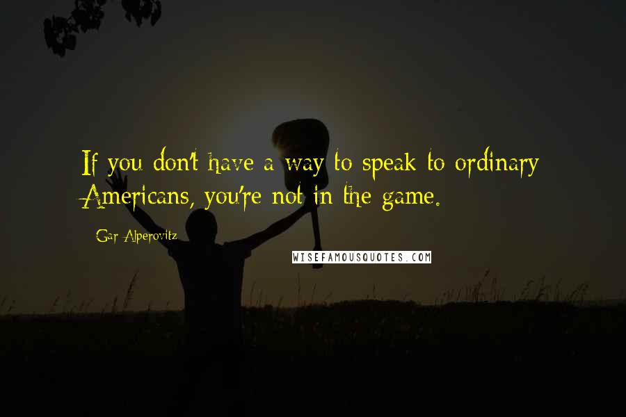 Gar Alperovitz Quotes: If you don't have a way to speak to ordinary Americans, you're not in the game.