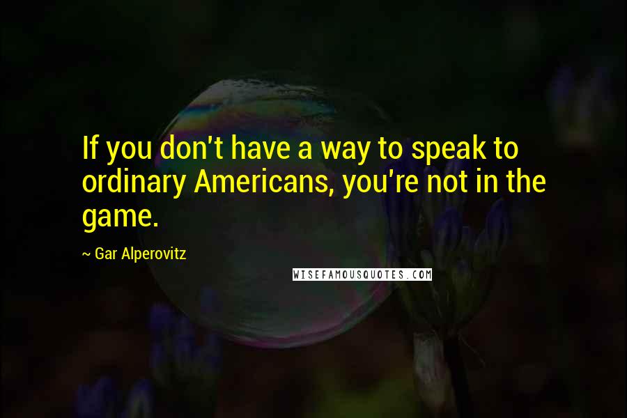 Gar Alperovitz Quotes: If you don't have a way to speak to ordinary Americans, you're not in the game.