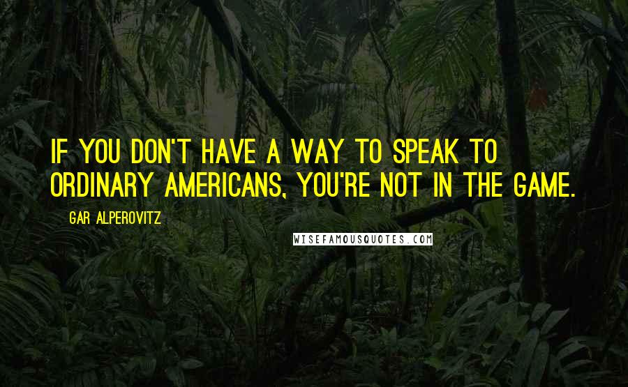 Gar Alperovitz Quotes: If you don't have a way to speak to ordinary Americans, you're not in the game.