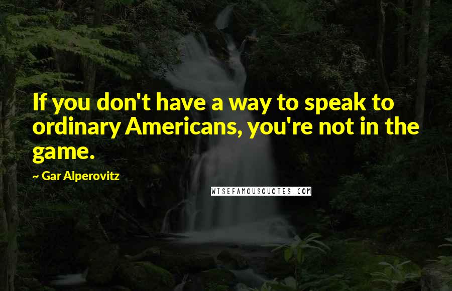 Gar Alperovitz Quotes: If you don't have a way to speak to ordinary Americans, you're not in the game.