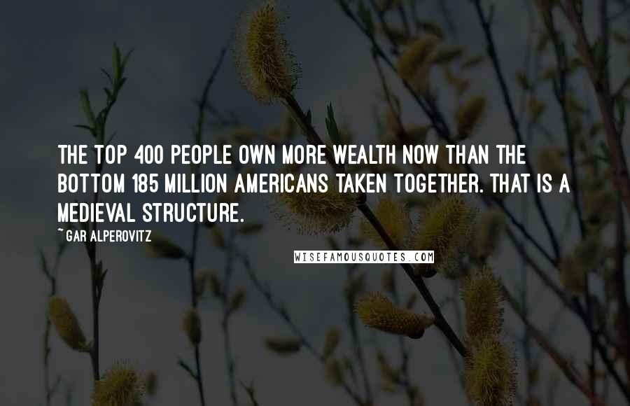 Gar Alperovitz Quotes: The top 400 people own more wealth now than the bottom 185 million Americans taken together. That is a medieval structure.