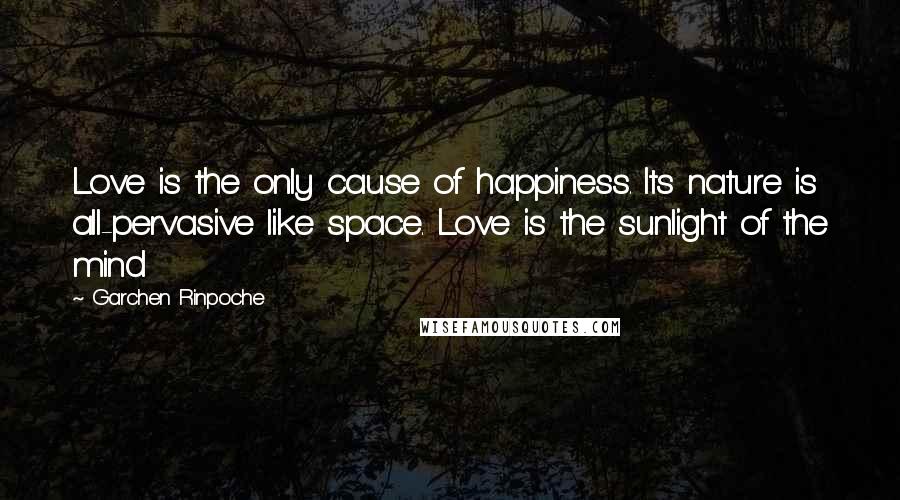 Garchen Rinpoche Quotes: Love is the only cause of happiness. Its nature is all-pervasive like space. Love is the sunlight of the mind