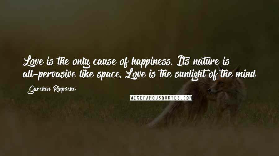 Garchen Rinpoche Quotes: Love is the only cause of happiness. Its nature is all-pervasive like space. Love is the sunlight of the mind